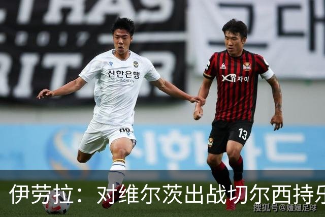 伊劳拉：对维尔茨出战切尔西持乐观态度；我们必须进行轮换