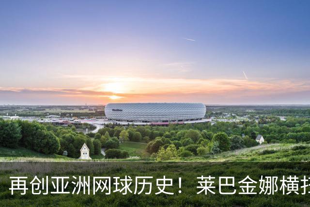 再创亚洲网球历史！莱巴金娜横扫跻身东京站八强，提前锁定年终第一
