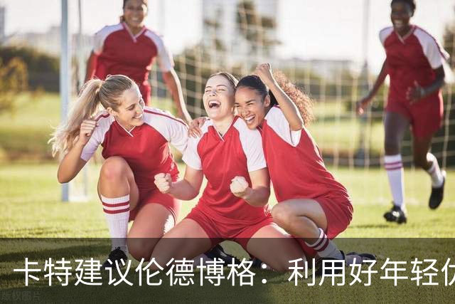 卡特建议伦德博格：利用好年轻优势 多提问才能在比赛中游刃有余