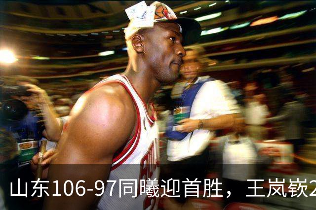 山东106-97同曦迎首胜，王岚嵚27分，郭昊文24分