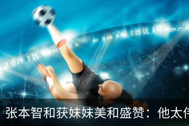 张本智和获妹妹美和盛赞：他太伟大了！求胜心极强 在场上经常大吼