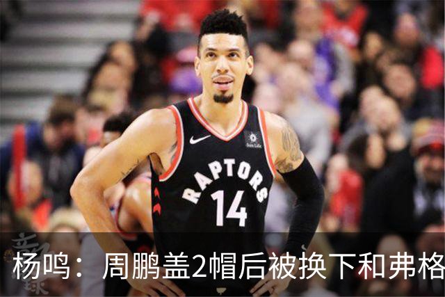 杨鸣：周鹏盖2帽后被换下&弗格下去球队没杀伤 不懂广东主帅思路