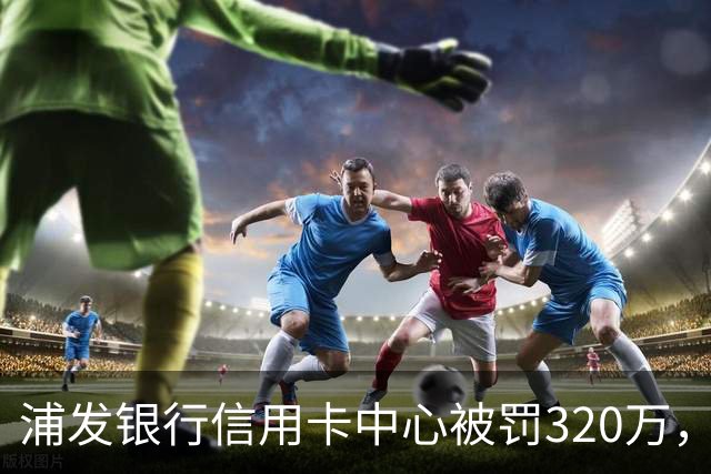 浦发银行信用卡中心被罚320万，涉多项违规