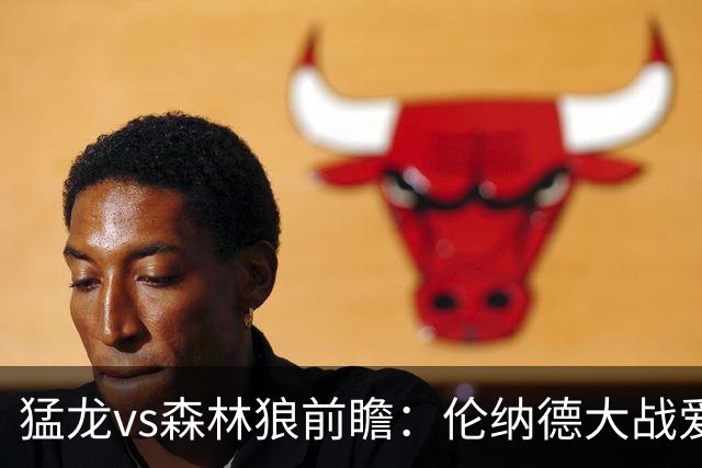 猛龙vs森林狼前瞻：伦纳德大战爱德华兹，一场不同风格的强硬对决