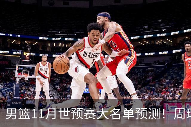男篮11月世预赛大名单预测！周琦回归成定局，上海男篮或成大赢家，赵睿恐难取代廖三宁