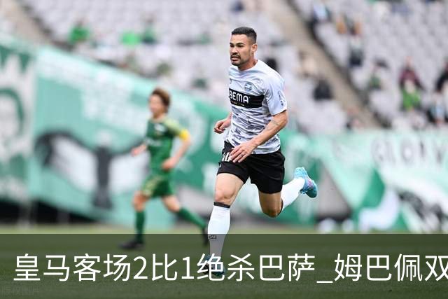 皇马客场2比1绝杀巴萨 姆巴佩双响终结九连胜