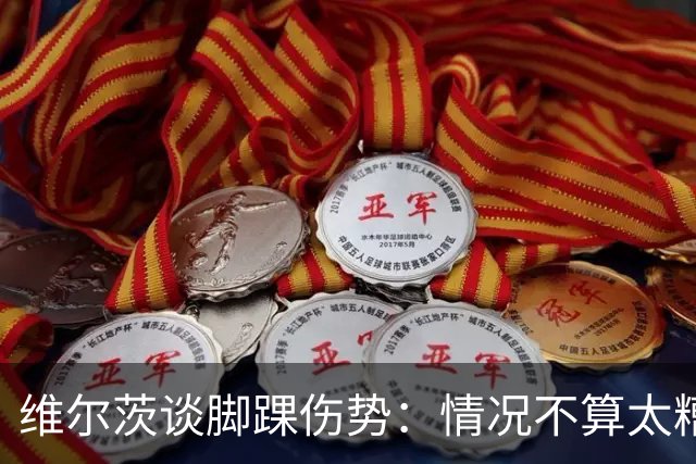 维尔茨谈脚踝伤势：情况不算太糟糕 不会在意外界对我的批评