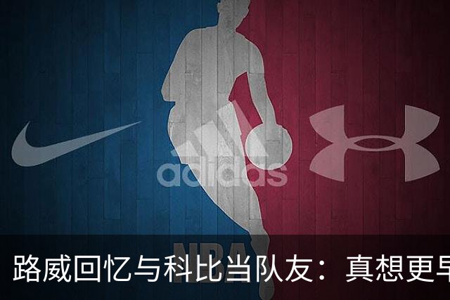 路威回忆与科比当队友：真想更早和他合作 能获得他的信任很特别