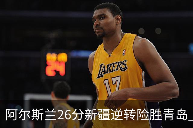 阿尔斯兰26分新疆逆转险胜青岛 阿不都15+9