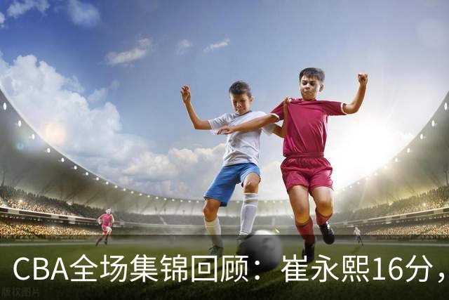 CBA全场集锦回顾：崔永熙16分，广东胜广厦取赛季首胜